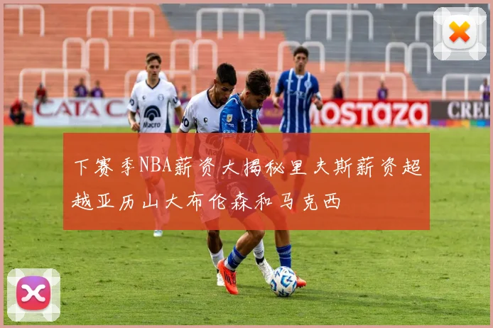 下赛季NBA薪资大揭秘里夫斯薪资超越亚历山大布伦森和马克西