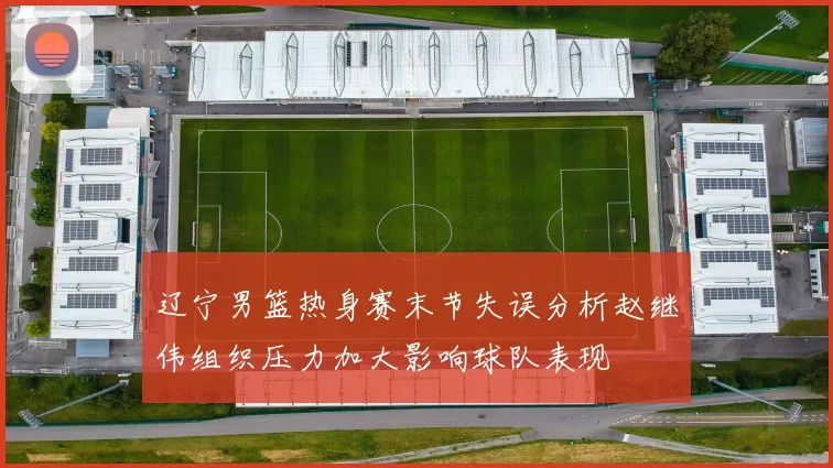 辽宁男篮热身赛末节失误分析赵继伟组织压力加大影响球队表现