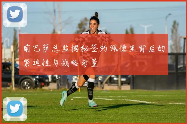 前巴萨总监揭秘签约佩德里背后的紧迫性与战略考量