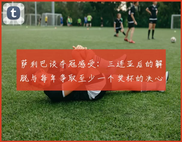 萨利巴谈夺冠感受：三连亚后的解脱与每年争取至少一个奖杯的决心