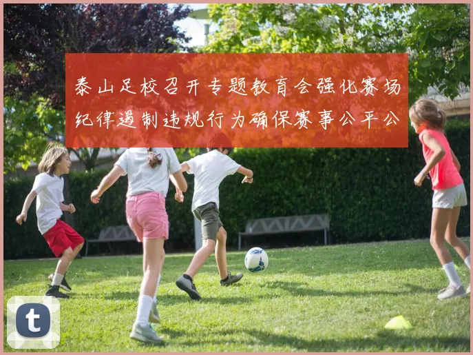 泰山足校召开专题教育会强化赛场纪律遏制违规行为确保赛事公平公正