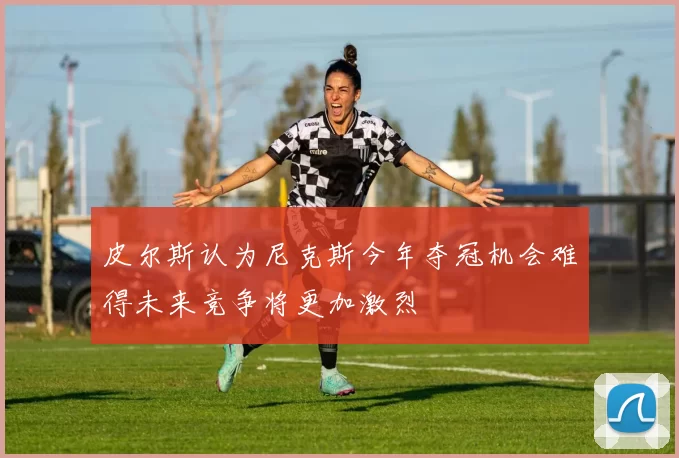 皮尔斯认为尼克斯今年夺冠机会难得未来竞争将更加激烈