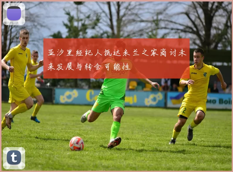亚沙里经纪人抵达米兰之家商讨未来发展与转会可能性