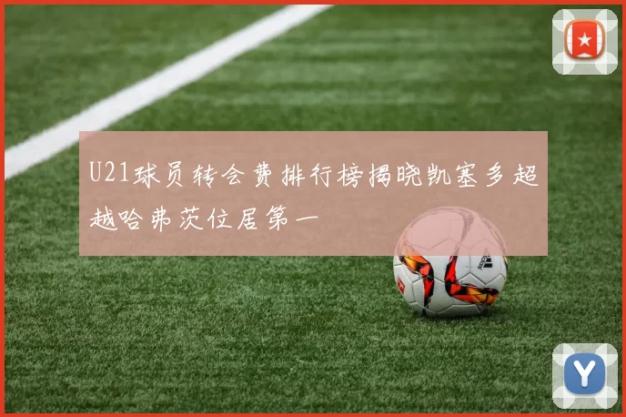 U21球员转会费排行榜揭晓凯塞多超越哈弗茨位居第一