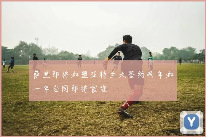 萨里即将加盟亚特兰大签约两年加一年合同即将官宣