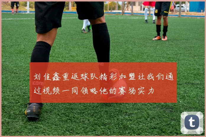 刘佳鑫重返球队精彩加盟让我们通过视频一同领略他的赛场实力