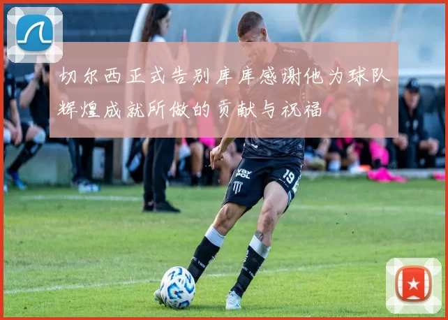 切尔西正式告别库库感谢他为球队辉煌成就所做的贡献与祝福