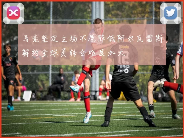马竞坚定立场不愿降低阿尔瓦雷斯解约金球员转会难度加大