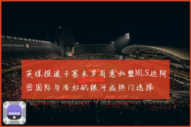 英媒报道卡塞米罗有意加盟MLS迈阿密国际与洛杉矶银河成热门选择
