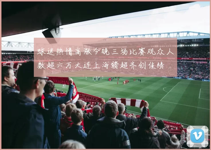 球迷热情高涨今晚三场比赛观众人数超六万大连上海赣超齐创佳绩