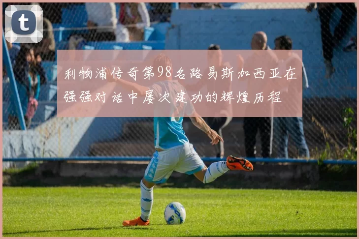 利物浦传奇第98名路易斯加西亚在强强对话中屡次建功的辉煌历程