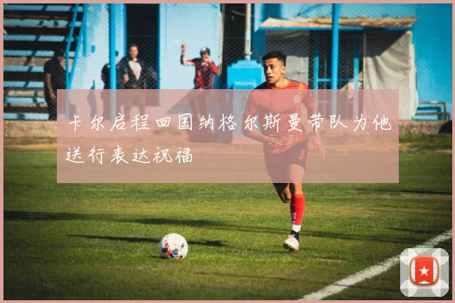 卡尔启程回国纳格尔斯曼带队为他送行表达祝福