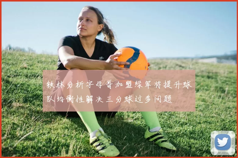 铁林分析字母哥加盟绿军将提升球队均衡性解决三分球过多问题