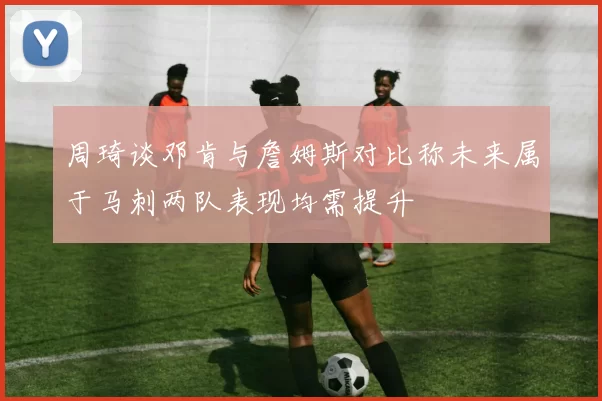 周琦谈邓肯与詹姆斯对比称未来属于马刺两队表现均需提升