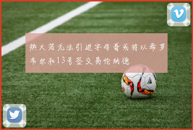 热火若无法引进字母哥或将以希罗韦尔和13号签交易伦纳德