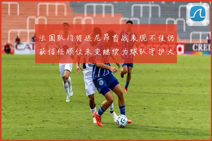 法国队门将迈尼昂首战表现不佳仍获信任顺位未变继续为球队守护大门