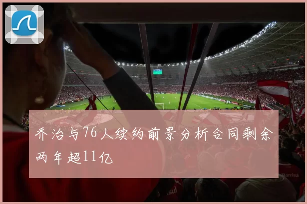 乔治与76人续约前景分析合同剩余两年超11亿