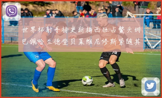 世界杯射手榜更新梅西独占鳌头姆巴佩哈兰德登贝莱维尼修斯紧随其后
