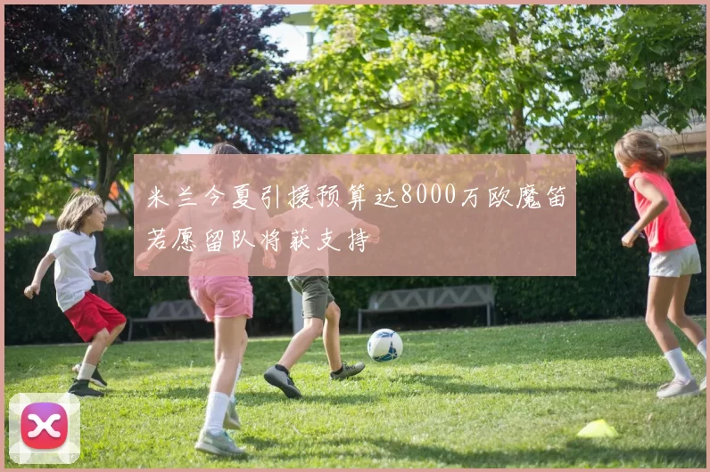 米兰今夏引援预算达8000万欧魔笛若愿留队将获支持