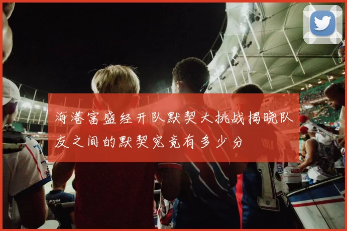 海港富盛经开队默契大挑战揭晓队友之间的默契究竟有多少分