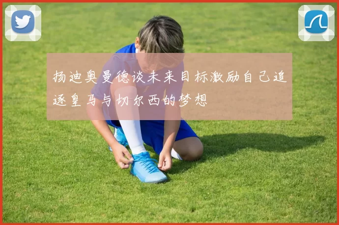 扬迪奥曼德谈未来目标激励自己追逐皇马与切尔西的梦想