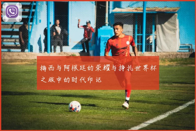 梅西与阿根廷的荣耀与挣扎世界杯之旅中的时代印记