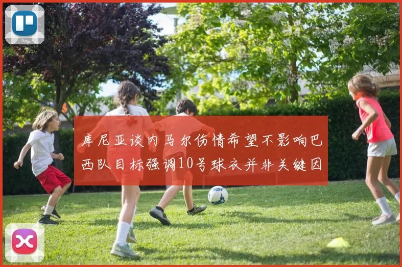 库尼亚谈内马尔伤情希望不影响巴西队目标强调10号球衣并非关键因素