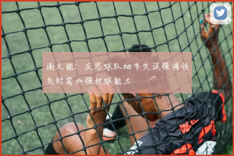 谢文能：反思球队细节失误强调领先时需加强控球能力