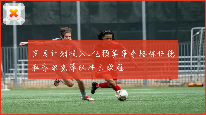 罗马计划投入1亿预算争夺格林伍德和齐尔克泽以冲击欧冠