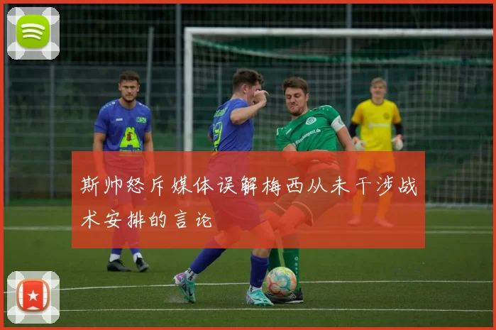 斯帅怒斥媒体误解梅西从未干涉战术安排的言论
